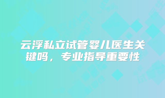 云浮私立试管婴儿医生关键吗，专业指导重要性