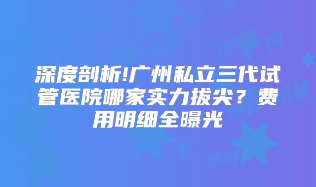 深度剖析!广州私立三代试管医院哪家实力拔尖？费用明细全曝光