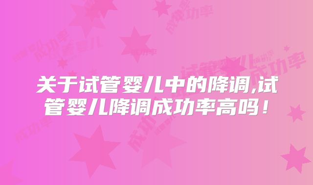 关于试管婴儿中的降调,试管婴儿降调成功率高吗！