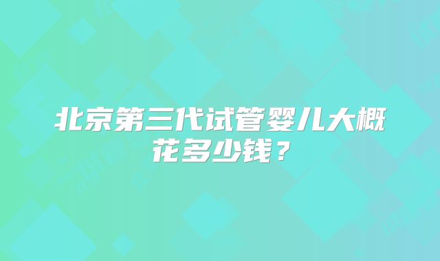 北京第三代试管婴儿大概花多少钱？