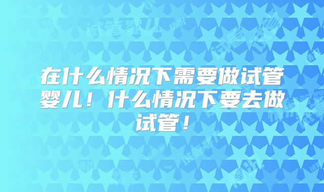 在什么情况下需要做试管婴儿！什么情况下要去做试管！