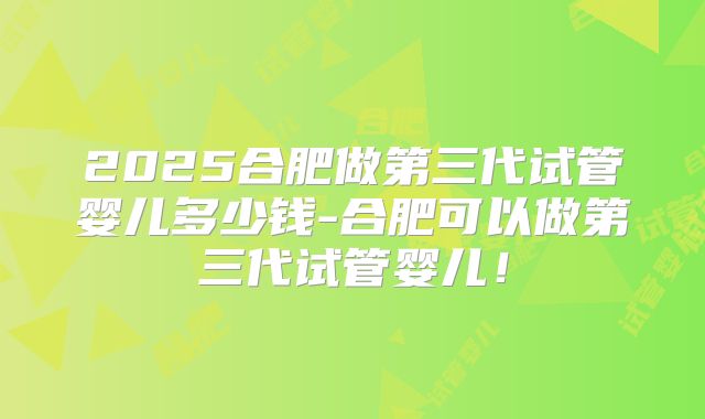 2025合肥做第三代试管婴儿多少钱-合肥可以做第三代试管婴儿！