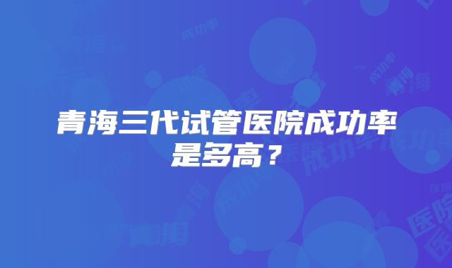 青海三代试管医院成功率是多高？