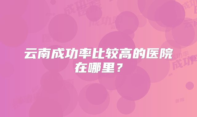 云南成功率比较高的医院在哪里？
