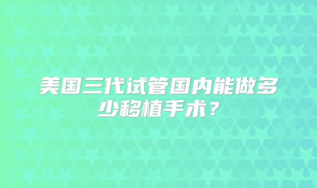 美国三代试管国内能做多少移植手术？