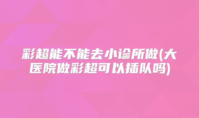 彩超能不能去小诊所做(大医院做彩超可以插队吗)