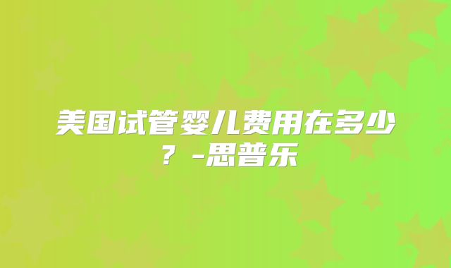 美国试管婴儿费用在多少？-思普乐