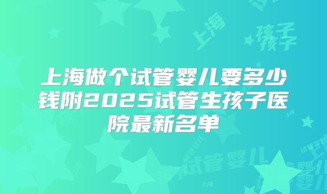 上海做个试管婴儿要多少钱附2025试管生孩子医院最新名单