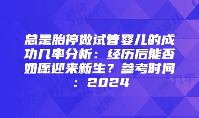 总是胎停做试管婴儿的成功几率分析：经历后能否如愿迎来新生？参考时间：2024