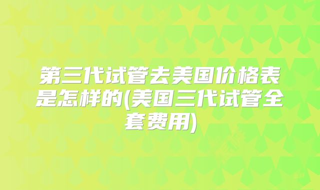 第三代试管去美国价格表是怎样的(美国三代试管全套费用)