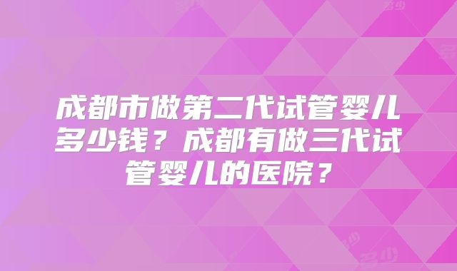 成都市做第二代试管婴儿多少钱？成都有做三代试管婴儿的医院？