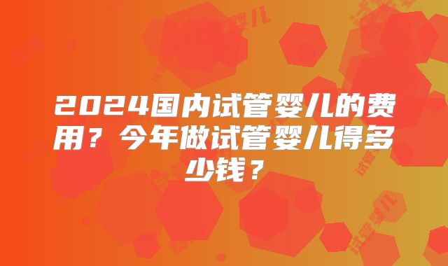 2024国内试管婴儿的费用?今年做试管婴儿得多少钱?