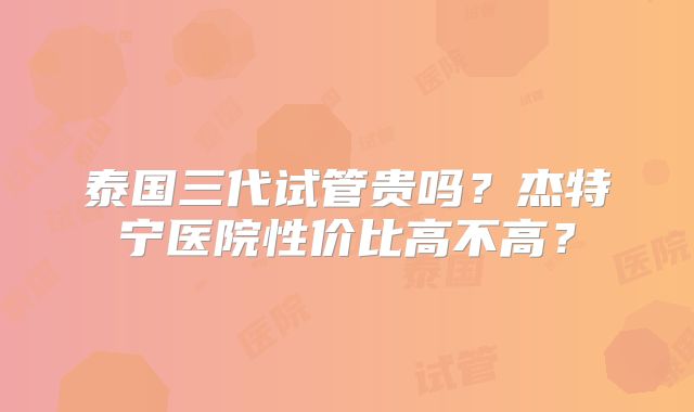 泰国三代试管贵吗？杰特宁医院性价比高不高？