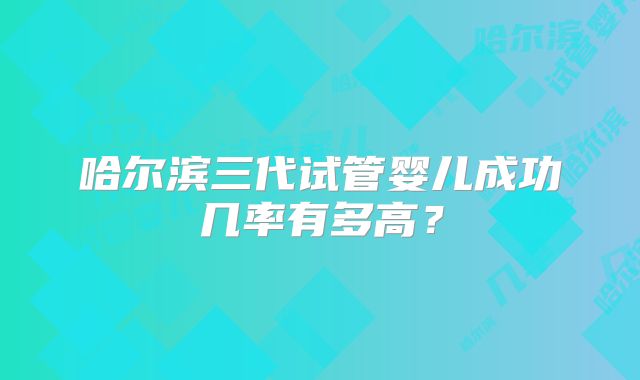 哈尔滨三代试管婴儿成功几率有多高？