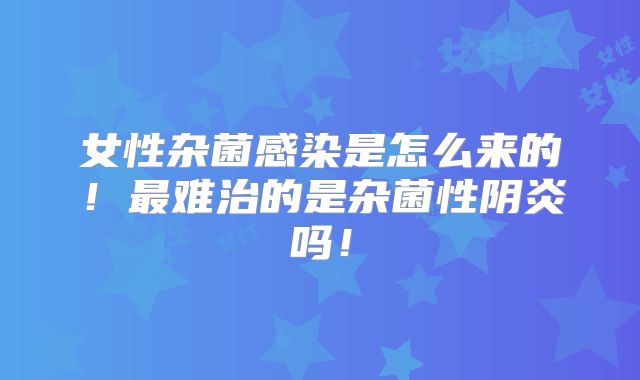 女性杂菌感染是怎么来的！最难治的是杂菌性阴炎吗！