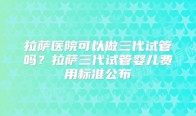 拉萨医院可以做三代试管吗？拉萨三代试管婴儿费用标准公布