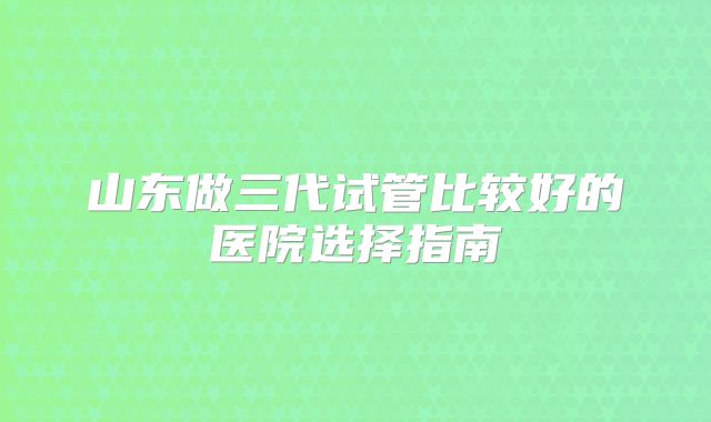 山东做三代试管比较好的医院选择指南