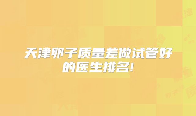 天津卵子质量差做试管好的医生排名!