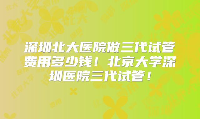 深圳北大医院做三代试管费用多少钱!北京大学深圳医院三代试管!