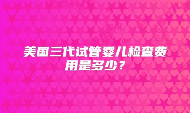 美国三代试管婴儿检查费用是多少？