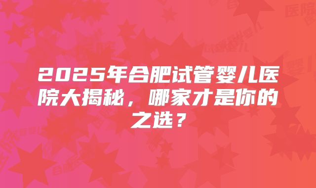 2025年合肥试管婴儿医院大揭秘，哪家才是你的之选？