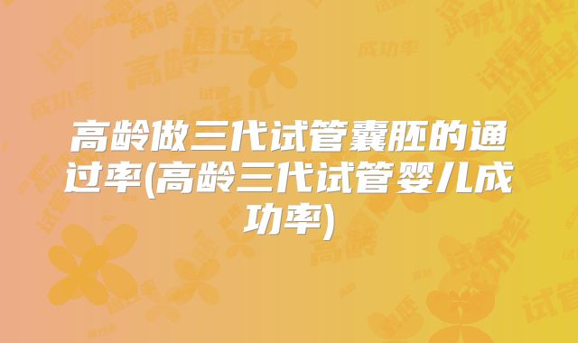 高龄做三代试管囊胚的通过率(高龄三代试管婴儿成功率)