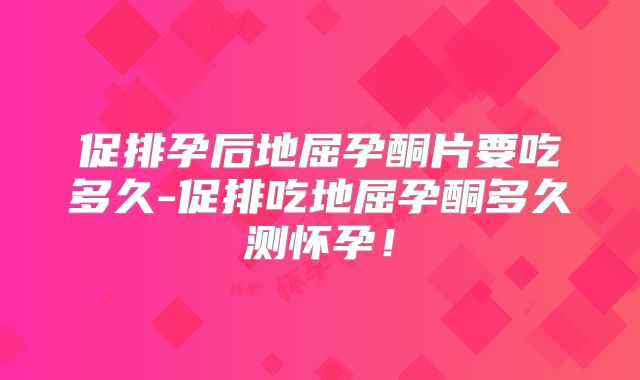促排孕后地屈孕酮片要吃多久-促排吃地屈孕酮多久测怀孕！