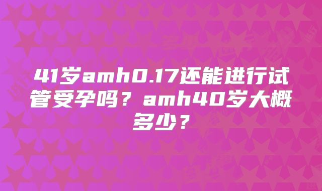 41岁amh0.17还能进行试管受孕吗？amh40岁大概多少？
