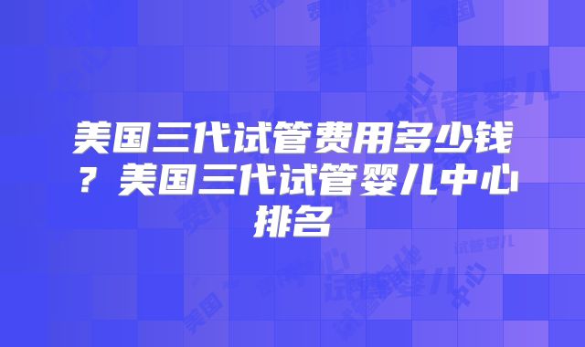美国三代试管费用多少钱？美国三代试管婴儿中心排名