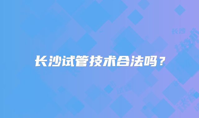长沙试管技术合法吗？