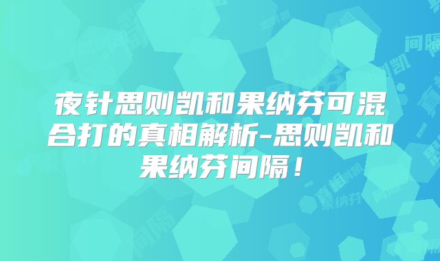 夜针思则凯和果纳芬可混合打的真相解析-思则凯和果纳芬间隔!