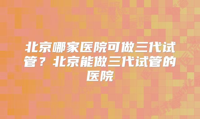 北京哪家医院可做三代试管?北京能做三代试管的医院