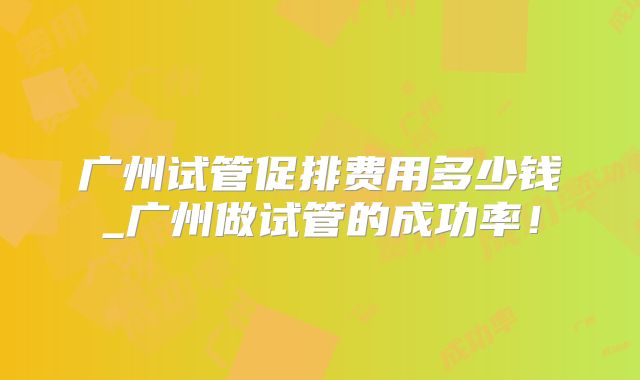 广州试管促排费用多少钱_广州做试管的成功率！