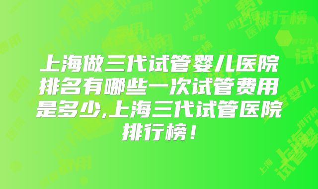 上海做三代试管婴儿医院排名有哪些一次试管费用是多少,上海三代试管医院排行榜!
