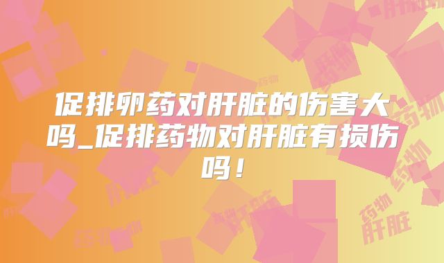 促排卵药对肝脏的伤害大吗_促排药物对肝脏有损伤吗！