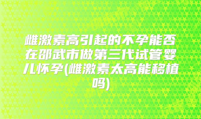 雌激素高引起的不孕能否在邵武市做第三代试管婴儿怀孕(雌激素太高能移植吗)