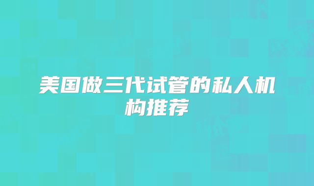美国做三代试管的私人机构推荐