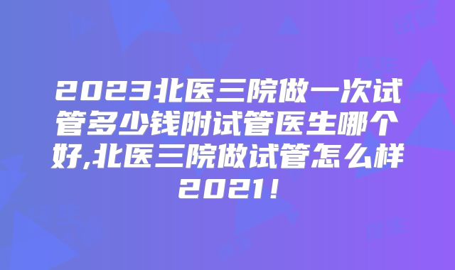 2023北医三院做一次试管多少钱附试管医生哪个好,北医三院做试管怎么样2021！