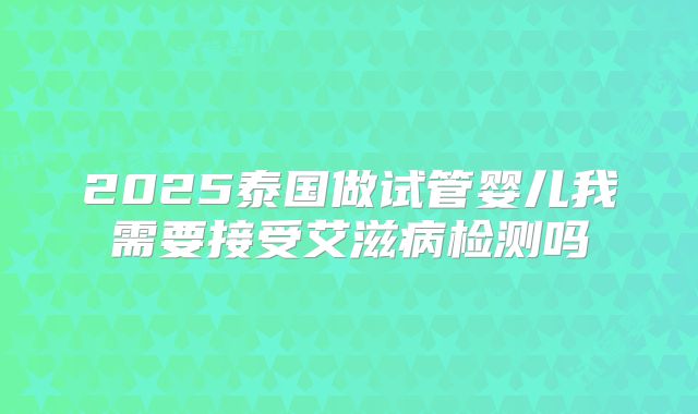 2025泰国做试管婴儿我需要接受艾滋病检测吗