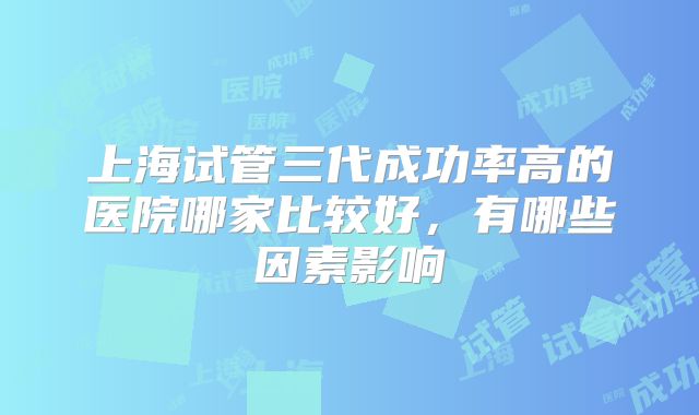 上海试管三代成功率高的医院哪家比较好，有哪些因素影响
