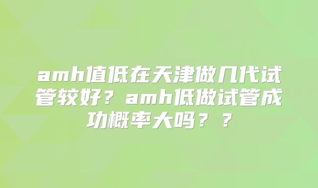 amh值低在天津做几代试管较好？amh低做试管成功概率大吗？？