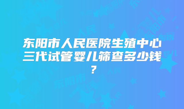 东阳市人民医院生殖中心三代试管婴儿筛查多少钱？
