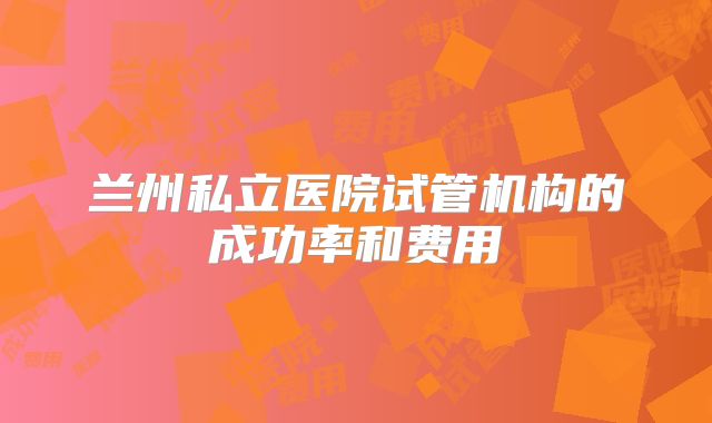 兰州私立医院试管机构的成功率和费用