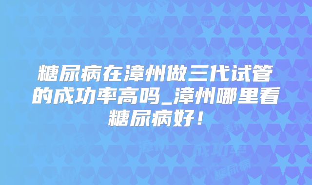 糖尿病在漳州做三代试管的成功率高吗_漳州哪里看糖尿病好！