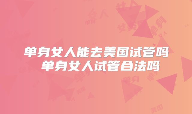 单身女人能去美国试管吗 单身女人试管合法吗