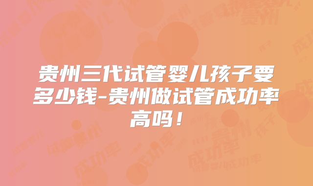 贵州三代试管婴儿孩子要多少钱-贵州做试管成功率高吗！