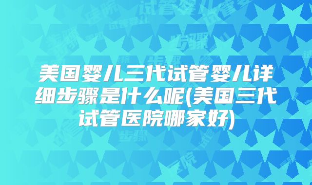 美国婴儿三代试管婴儿详细步骤是什么呢(美国三代试管医院哪家好)