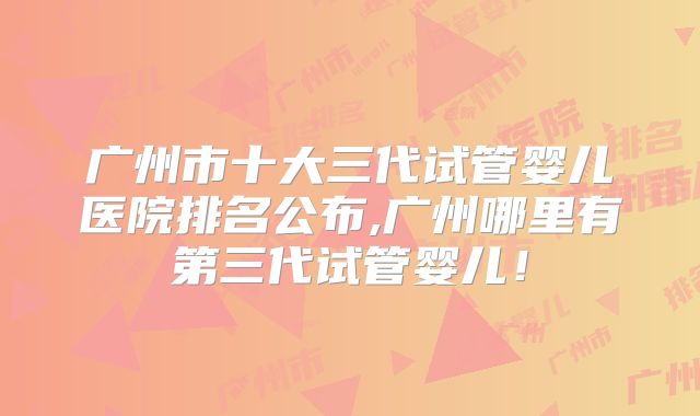 广州市十大三代试管婴儿医院排名公布,广州哪里有第三代试管婴儿！