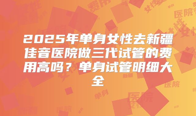 2025年单身女性去新疆佳音医院做三代试管的费用高吗？单身试管明细大全