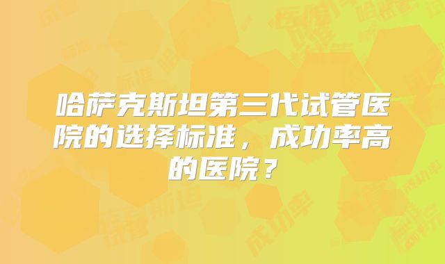 哈萨克斯坦第三代试管医院的选择标准，成功率高的医院？